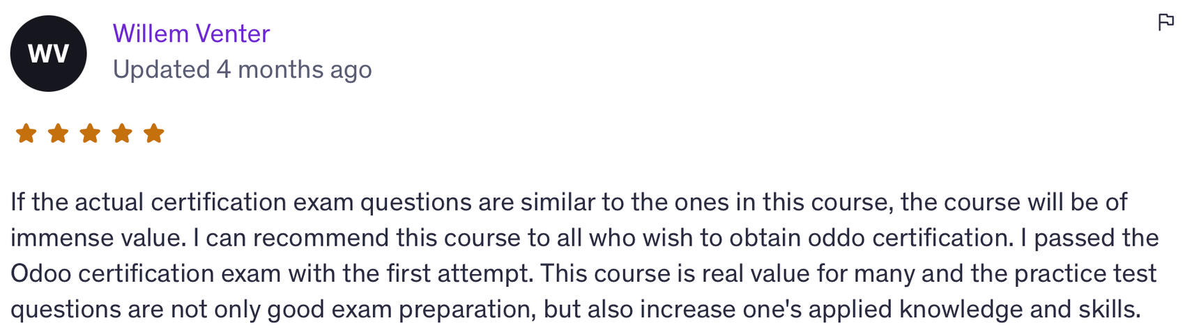 “If the actual certification exam questions are similar to the ones in this course, the course will be of immense value. I passed the Odoo certification exam with the first attempt. This course is real value for many and increases applied knowledge and ski